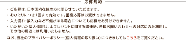 応募規約 / ・ご応募は、日本国内在住の方に限らせていただきます。・おひとりにつき1回まで有効です。重複応募はお受けできません。・入力漏れ・誤入力など不備がある場合についても応募をお受けできません。・いただいた個人情報は、本プレゼントに関する諸連絡、各種お問い合わせへの対応にのみ利用し、その他の用途には利用いたしません。 なお、当社のプライバシーポリシー（個人情報の取り扱い）につきましてはこちらをご覧ください。