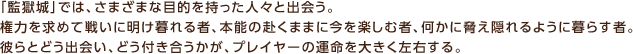 「監獄城」では、さまざまな目的を持った人々と出会う。権力を求めて戦いに明け暮れる者、本能の赴くままに今を楽しむ者、何かに脅え隠れるように暮らす者。彼らとどう出会い、どう付き合うかが、プレイヤーの運命を大きく左右する。