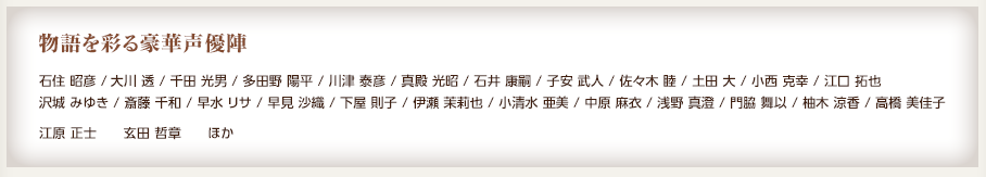 物語を彩る豪華声優陣 / 石住 昭彦 /大川 透 / 千田 光男 / 多田野 陽平 / 川津 泰彦 / 真殿 光昭 / 石井 康嗣 / 子安 武人 / 佐々木 睦 / 土田 大 / 小西 克幸 / 江口 拓也 沢城 みゆき / 斎藤 千和 / 早水 リサ / 早見 沙織 / 下屋 則子 / 伊瀬 茉莉也 / 小清水 亜美 / 中原 麻衣 / 浅野 真澄 / 門脇 舞以 / 柚木 涼香 / 高橋 美佳子 / 江原 正士 / 玄田 哲章 ほか