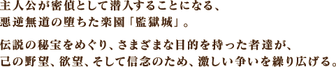 主人公が密偵として潜入することになる、悪逆無道の堕ちた楽園「監獄城」。伝説の秘宝をめぐり、さまざまな目的を持った者達が、己の野望、欲望、そして信念のため、激しい争いを繰り広げる。