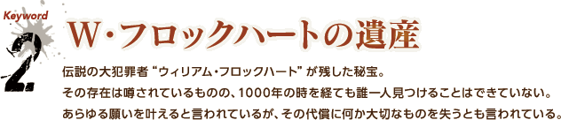 2.W・フロックハートの遺産 / 伝説の大犯罪者“ウィリアム・フロックハート”が残した秘宝。その存在は噂されているものの、1000年の時を経ても誰一人見つけることはできていない。あらゆる願いを叶えると言われているが、その代償に何か大切なものを失うとも言われている。