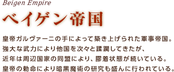 ベイゲン帝国 / 皇帝ガルヴァーニの手によって築き上げられた軍事帝国。強大な武力により他国を次々と蹂躙してきたが、近年は周辺国家の同盟により、膠着状態が続いている。皇帝の勅命により暗黒魔術の研究も盛んに行われている。