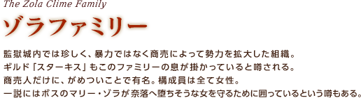 ゾラファミリー / 監獄城内では珍しく、暴力ではなく商売によって勢力を拡大した組織。ギルド「スターキス」もこのファミリーの息が掛かっていると噂される。商売人だけに、がめついことで有名。構成員は全て女性。一説にはボスのマリー・ゾラが奈落へ堕ちそうな女を守るために囲っているという噂もある。