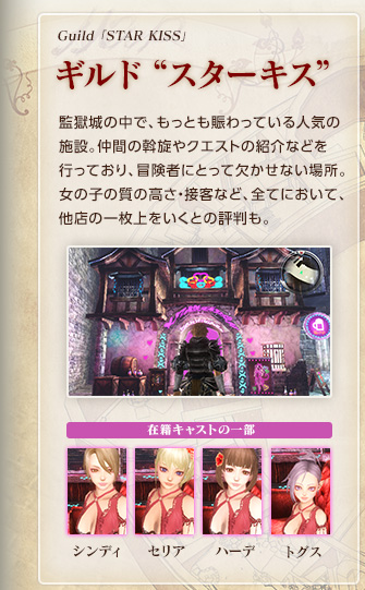 Guild 「STAR KISS」/ ギルド“スターキス” / 監獄城の中で、もっとも賑わっている人気の施設。仲間の斡旋やクエストの紹介などを行っており、冒険者にとって欠かせない場所。女の子の質の高さ・接客など、全てにおいて、他店の一枚上をいくとの評判も。【在籍キャストの一部】シンディ / セリア / ハーデ / トグス