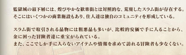 監獄城の最下層には、煌びやかな歓楽街とは対照的な、荒廃したスラム街が存在する。そこにはいくつかの商業施設もあり、住人達は独自のコミュニティを形成している。スラム街で取引される品物には粗悪品も多いが、比較的安価で手に入ることから、金に困った冒険者達に重宝がられている。また、ここでしか手に入らないアイテムや情報を求めて訪れる冒険者も少なくない。