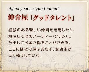 Agency store 「good talent」  / 仲介屋「グッドタレント」 / 経験のある新しい仲間を雇用したり、解雇して他のパーティー（クラン）に放出してお金を得ることができる。ここには夜の蝶はおらず、女店主が切り盛りしている。