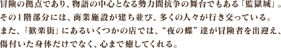 冒険の拠点であり、物語の中心となる勢力間抗争の舞台でもある「監獄城」。その１階部分には、商業施設が建ち並び、多くの人々が行き交っている。また、「歓楽街」にあるいくつかの店では、“夜の蝶”達が冒険者を出迎え、傷付いた身体だけでなく、心まで癒してくれる。