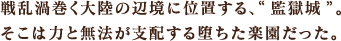 戦乱渦巻く大陸の辺境に位置する、“監獄城”。そこは力と無法が支配する堕ちた楽園だった。