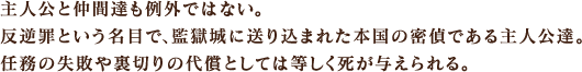 主人公と仲間達も例外ではない。反逆罪という名目で、監獄城に送り込まれた本国の密偵である主人公達。任務の失敗や裏切りの代償としては等しく死が与えられる。