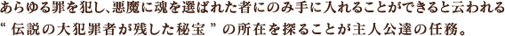 あらゆる罪を犯し、悪魔に魂を選ばれた者にのみ手に入れることができると云われる“伝説の大犯罪者が残した秘宝”の所在を探ることが主人公達の任務。