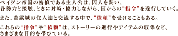 ベイゲン帝国の密偵である主人公は、囚人を装い、各勢力と接触、ときに対峙・協力しながら、国からの“指令”を遂行していく。また、監獄城の住人達と交流する中で、“依頼”を受けることもある。これらの“指令”や“依頼”は、ストーリーの進行やアイテムの収集など、さまざまな目的を帯びている。