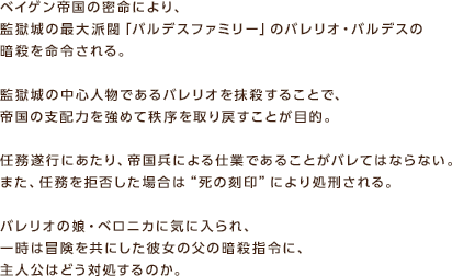 ベイゲン帝国の密命により、監獄城の最大派閥「バルデスファミリー」のバレリオ・バルデスの暗殺を命令される。監獄城の中心人物であるバレリオを抹殺することで、帝国の支配力を強めて秩序を取り戻すことが目的。任務遂行にあたり、帝国兵による仕業であることがバレてはならない。また、任務を拒否した場合は“死の刻印”により処刑される。バレリオの娘・ベロニカに気に入られ、一時は冒険を共にした彼女の父の暗殺指令に、主人公はどう対処するのか