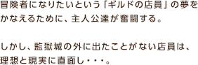 冒険者になりたいという 「ギルドの店員」 の夢をかなえるために、主人公達が奮闘する。しかし、監獄城の外に出たことがない店員は、理想と現実に直面し・・・。