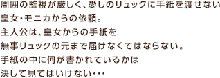 周囲の監視が厳しく、愛しのリュックに手紙を渡せない皇女・モニカからの依頼。主人公は、皇女からの手紙を無事リュックの元まで届けなくてはならない。手紙の中に何が書かれているかは決して見てはいけない…