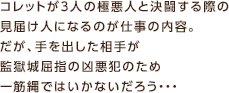 コレットが3人の極悪人と決闘する際の見届け人になるのが仕事の内容。だが、手を出した相手が監獄城屈指の凶悪犯のため一筋縄ではいかないだろう…