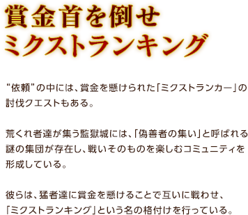 賞金首を倒せ ミクストランキング / “依頼”の中には、賞金を懸けられた「ミクストランカー」の討伐クエストもある。荒くれ者達が集う監獄城には、「偽善者の集い」と呼ばれる謎の集団が存在し、戦いそのものを楽しむコミュニティを形成している。彼らは、猛者達に賞金を懸けることで互いに戦わせ、「ミクストランキング」という名の格付けを行っている。