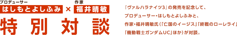 はしもとよしふみ×福井晴敏 特別対談 / 『ヴァルハラナイツ3』の発売を記念して、プロデューサー・はしもとよしふみと、作家・福井晴敏氏（「亡国のイージス」「終戦のローレライ」「機動戦士ガンダムUC」ほか）が対談。