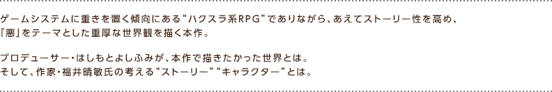 ゲームシステムに重きを置く傾向にある“ハクスラ系RPG”でありながら、あえてストーリー性を高め、「悪」をテーマとした重厚な世界観を描く本作。プロデューサー・はしもとよしふみが、本作で描きたかった世界とは。そして、作家・福井晴敏氏の考える“ストーリー”“キャラクター”とは。