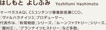はしもと よしふみ / マーベラスAQL CSコンテンツ事業部長兼CCO。『ヴァルハラナイツ3』プロデューサー。代表作は、『牧場物語』シリーズ、『ルーンファクトリー』シリーズ、『朧村正』、『グランナイツヒストリー』など多数。