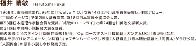 福井 晴敏 / 1968年、東京都生まれ。98年に『Twelve Y.O.』で第44回江戸川乱歩賞を受賞し、作家デビュー。『亡国のイージス』で第2回大藪春彦賞、第18回日本冒険小説協会大賞、第53回日本推理作家協会賞を受賞、『終戦のローレライ』で第24回吉川英治文学新人賞、第21回日本冒険小説協会大賞を受賞。他の著書に『6ステイン』『戦国自衛隊1549』『Op．ローズダスト』『機動戦士ガンダムUC』『震災後』など。脚本を手がけたアニメーション映画『キャプテンハーロック』、映画『人類資金』（阪本順治監督と共同脚本）が今秋公開。『人類資金』の原作小説も今秋発売予定。