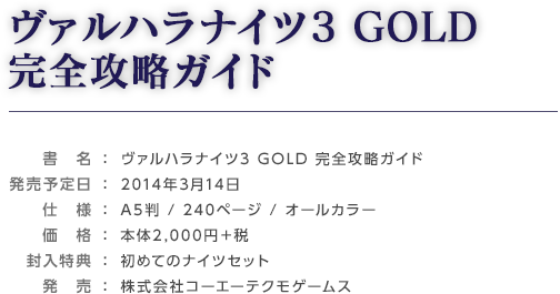 ヴァルハラナイツ3 GOLD 完全攻略ガイド / 発売： 2014年3月14日 / 発売予定日： A5判 / 240ページ / オールカラー / 仕様： 本体2,000円＋税 / 価格： 初めてのナイツセット / 封入特典： 株式会社コーエーテクモゲームス