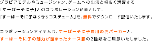 グラビアモデルやミュージシャン、ゲームへの出演と幅広く活躍する「すーぱーそに子」とのコラボレーション企画として、「すーぱーそに子なりきりコスチューム」を、無料でダウンロード配信いたします。コラボレーションアイテムは、すーぱーそに子愛用の虎パーカーと、すーぱーそに子の魅力が詰まったナース服の2種類をご用意いたしました。