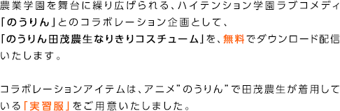 農業学園を舞台に繰り広げられる、ハイテンション学園ラブコメディ「のうりん」とのコラボレーション企画として、「のうりん田茂農生なりきりコスチューム」を、無料でダウンロード配信いたします。コラボレーションアイテムは、アニメ”のうりん”で田茂農生が着用している「実習服」をご用意いたしました。