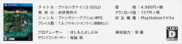 タイトル ： ヴァルハラナイツ3 GOLD / 好評発売中 / 価格 ： 4,980円＋税 / ダウンロード版：4,095円＋税 / 対応機種 ： PlayStation(R)Vita / ジャンル ： ファンタジー・アクションRPG / レーティング ： D / プレイ人数 ： 1人(アドホック・オンライン通信時2人) / プロデューサー：はしもとよしふみ / サウンドコンポーサー：桜庭 統 / 美術協力：草薙