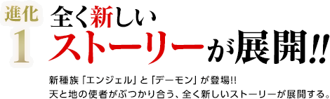 進化1 / 全く新しいストーリーが展開!! / 新種族「エンジェル」と「デーモン」が登場!!天と地の使者がぶつかり合う、全く新しいストーリーが展開する。