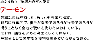 地より甦りし破壊と絶望の使者 / デーモン / 強靭な肉体を持った、もっとも野蛮な種族。非常に好戦的で、相手が弱者であろうが強者であろうが構うことなく全力で戦いを挑むといわれている。それは、強さを求める戦士としてではなく、捕食者としての本能が獲物を求めているからである。