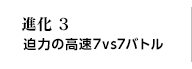 進化3 迫力の高速7vs7バトル