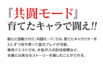 『共闘モード』育てたキャラで闘え!! / 新たに搭載された『共闘モード』では、育てたキャラクターを3人ずつ持ち寄って協力プレイが可能。専用クエストでは、大型ボスの討伐依頼など、本編とは異なるストーリーを楽しむことができる。