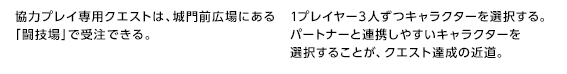 協力プレイ専用クエストは、城門前広場にある「闘技場」で受注できる。 / 1プレイヤー３人ずつキャラクターを選択する。パートナーと連携しやすいキャラクターを選択することが、クエスト達成の近道。