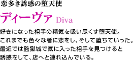 恋多き誘惑の堕天使 ディーヴァ / 好きになった相手の精気を吸い尽くす堕天使。これまでも色々な者に恋をし、そして堕ちていった。最近では監獄城で気に入った相手を見つけると誘惑をして、店へと連れ込んでいる。