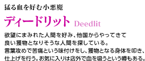 猛る血を好む小悪魔 / ディードリット / 欲望にまみれた人間を好み、他国からやってきて良い獲物となりそうな人間を探している。言葉攻めで苦痛という味付けをし、獲物となる身体を叩き、仕上げを行う。お気に入りは店外で血を吸うという噂もある。