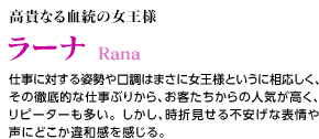 高貴なる血統の女王様 / ラーナ / 仕事に対する姿勢や口調はまさに女王様というに相応しく、その徹底的な仕事ぶりから、お客たちからの人気が高く、リピーターも多い。しかし、時折見せる不安げな表情や声にどこか違和感を感じる。