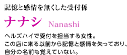 記憶と感情を無くした受付係 / ナナシ / ヘルズハイで受付を担当する女性。この店に来る以前から記憶と感情を失っており、自分の名前も覚えていない