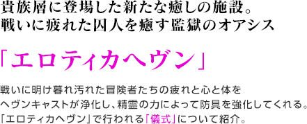 貴族層に登場した新たな癒しの施設。戦いに疲れた囚人を癒す監獄のオアシス「エロティカへヴン」戦いに明け暮れ汚れた冒険者たちの疲れと心と体をヘヴンキャストが浄化し、精霊の力によって防具を強化してくれる。「エロティカヘヴン」で行われる「儀式」について紹介。