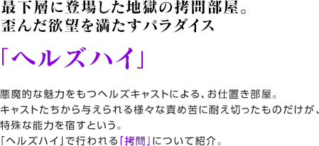 最下層に登場した地獄の拷問部屋。歪んだ欲望を満たすパラダイス 「ヘルズハイ」悪魔的な魅力をもつヘルズキャストによる、お仕置き部屋。キャストたちから与えられる様々な責め苦に耐え切ったものだけが、特殊な能力を宿すという。「ヘルズハイ」で行われる「拷問」について紹介。