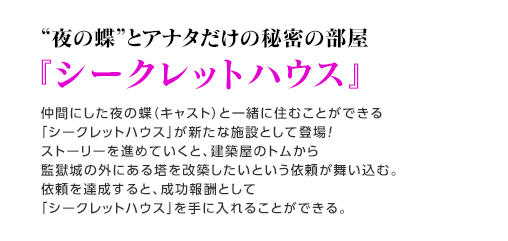 “夜の蝶”とアナタだけの秘密の部屋『シークレットハウス』 / 仲間にした夜の蝶（キャスト）と一緒に住むことができる「シークレットハウス」が新たな施設として登場！ストーリーを進めていくと、建築屋のトムから監獄城の外にある塔を改築したいという依頼が舞い込む。依頼を達成すると、成功報酬として「シークレットハウス」を手に入れることができる。