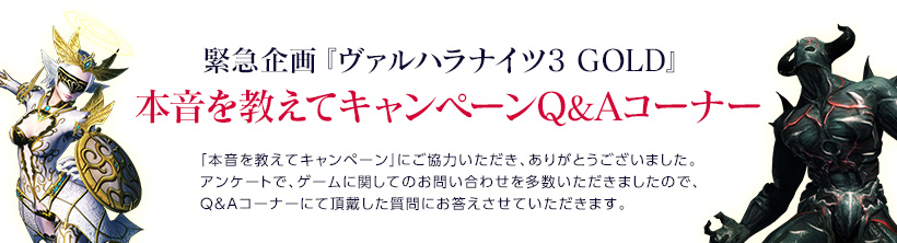 緊急企画『ヴァルハラナイツ3 GOLD』本音を教えてキャンペーンＱ＆Ａコーナー / 「本音を教えてキャンペーン」にご協力いただき、ありがとうございました。アンケートで、ゲームに関してのお問い合わせを多数いただきましたので、Ｑ＆Ａコーナーにて頂戴した質問にお答えさせていただきます。