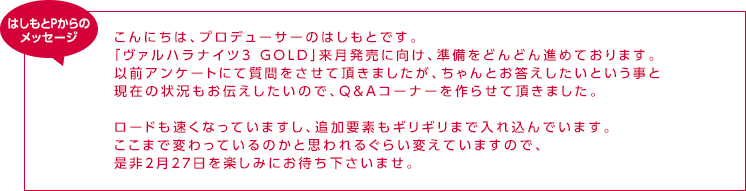 はしもとPからのメッセージ / こんにちは、プロデューサーのはしもとです。「ヴァルハラナイツ3 GOLD」来月発売に向け、準備をどんどん進めております。以前アンケートにて質問をさせて頂きましたが、ちゃんとお答えしたいという事と現在の状況もお伝えしたいので、Ｑ＆Ａコーナーを作らせて頂きました。ロードも速くなっていますし、追加要素もギリギリまで入れ込んでいます。ここまで変わっているのかと思われるぐらい変えていますので、是非２月２７日を楽しみにお待ち下さいませ。