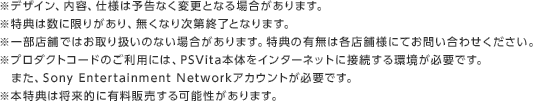 ※デザイン、内容、仕様は予告なく変更となる場合があります。※特典は数に限りがあり、無くなり次第終了となります。※一部店舗ではお取り扱いのない場合があります。特典の有無は各店舗様にてお問い合わせください。※プロダクトコードのご利用には、PSVita本体をインターネットに接続する環境が必要です。　また、Sony Entertainment Networkアカウントが必要です。※本特典は将来的に有料販売する可能性があります。