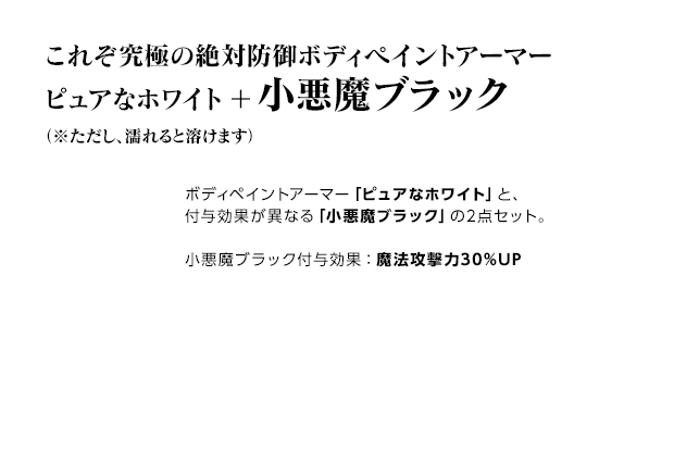 これぞ究極の絶対防御ボディペイントアーマー ピュアなホワイト＋小悪魔ブラック（※ただし、濡れると溶けます） / ボディペイントアーマー「ピュアなホワイト」と、付与効果が異なる「小悪魔ブラック」の2点セット。小悪魔ブラック付与効果：魔法攻撃力30%UP