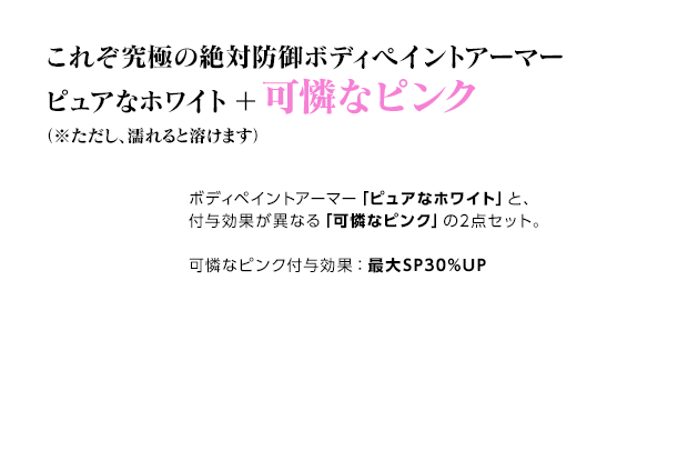 これぞ究極の絶対防御ボディペイントアーマー ピュアなホワイト＋可憐なピンク（※ただし、濡れると溶けます） / ボディペイントアーマー「ピュアなホワイト」と、付与効果が異なる「可憐なピンク」の2点セット。可憐なピンク付与効果：最大SP30%UP