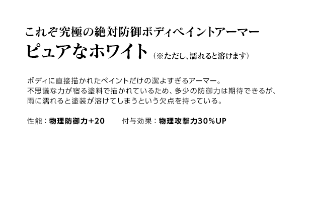 これぞ究極の絶対防御ボディペイントアーマー ピュアなホワイト（※ただし、濡れると溶けます） / ボディに直接描かれたペイントだけの潔よすぎるアーマー。不思議な力が宿る塗料で描かれているため、多少の防御力は期待できるが、雨に濡れると塗装が溶けてしまうという欠点を持っている。 / 性能：物理防御力＋20 付与効果：物理攻撃力30％UP