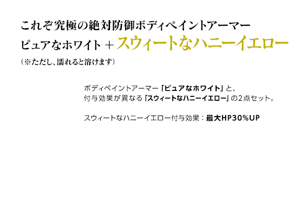 これぞ究極の絶対防御ボディペイントアーマー ピュアなホワイト＋スウィートなハニーイエロー（※ただし、濡れると溶けます） / ボディペイントアーマー「ピュアなホワイト」と、付与効果が異なる「スウィートなハニーイエロー」の2点セット。スウィートなハニーイエロー付与効果：最大HP30%UP