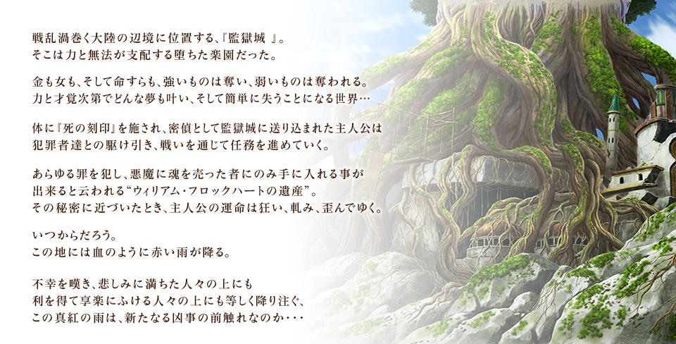 戦乱渦巻く大陸の辺境に位置する、『監獄城 』。そこは力と無法が支配する堕ちた楽園だった。金も女も、そして命すらも、強いものは奪い、弱いものは奪われる。力と才覚次第でどんな夢も叶い、そして簡単に失うことになる世界・・・体に『死の刻印』を施され、密偵として監獄城に送り込まれた主人公は犯罪者達との駆け引き、戦いを通じて任務を進めていく。あらゆる罪を犯し、悪魔に魂を売った者にのみ手に入れる事が出来ると云われる“ウィリアム・フロックハートの遺産”。その秘密に近づいたとき、主人公の運命は狂い、軋み、歪んでゆく。いつからだろう。この地には血のように赤い雨が降る。不幸を嘆き、悲しみに満ちた人々の上にも利を得て享楽にふける人々の上にも等しく降り注ぐ、この真紅の雨は、新たなる凶事の前触れなのか・・・