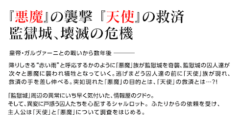 『悪魔』の襲撃 『天使』の救済 監獄城、壊滅の危機 / 皇帝・ガルヴァーニとの戦いから数年後 降りしきる“赤い雨”と呼応するかのように「悪魔」族が監獄城を奇襲、監獄城の囚人達が次々と悪魔に襲われ犠牲となっていく。逃げまどう囚人達の前に「天使」族が現れ、救済の手を差し伸べる。突如現れた「悪魔」の目的とは、「天使」の救済とは…?!  「監獄城」周辺の異常にいち早く気付いた、情報屋のクドゥ。そして、異変に戸惑う囚人たちを心配するシャルロット。 ふたりからの依頼を受け、主人公は「天使」と「悪魔」について調査をはじめる。