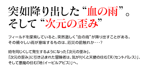 突如降り出した“血の雨”。そして“次元の歪み” / フィールドを探索していると、突然激しく“血の雨”が降り出すことがある。その禍々しい雨が意味するものは、厄災の前触れか･･･？時を同じくして発生するようになった「次元の歪み」。「次元の歪み」に引き込まれた冒険者は、気が付くと天使の住む「天（セントパレス）」、そして悪魔の住む「地（イービルアビス）」へ。